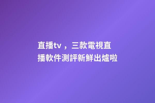 直播tv，三款電視直播軟件測評新鮮出爐啦